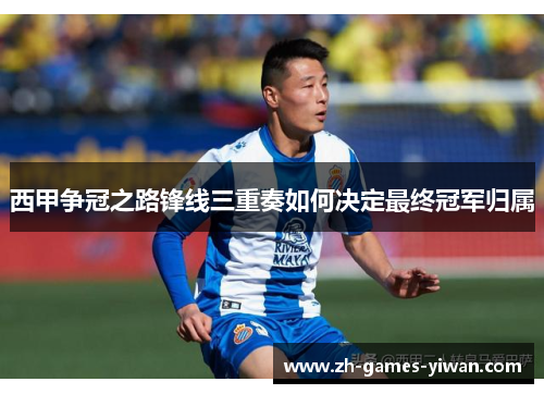 西甲争冠之路锋线三重奏如何决定最终冠军归属 西甲争冠之路锋线三重奏如何决定最终冠军归属
