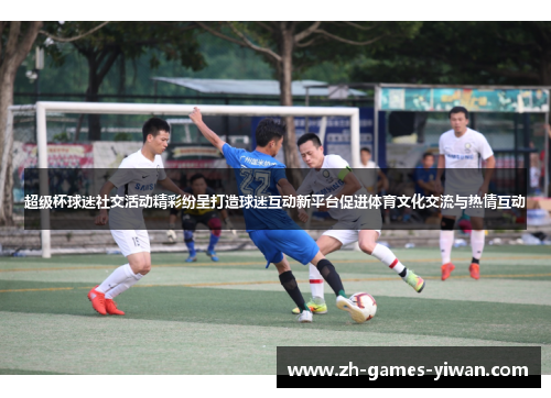 超级杯球迷社交活动精彩纷呈打造球迷互动新平台促进体育文化交流与热情互动