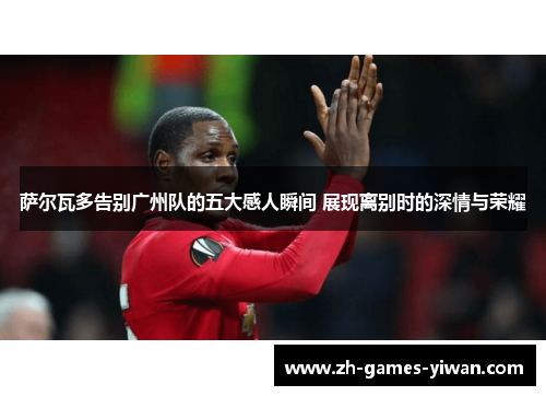 萨尔瓦多告别广州队的五大感人瞬间 展现离别时的深情与荣耀