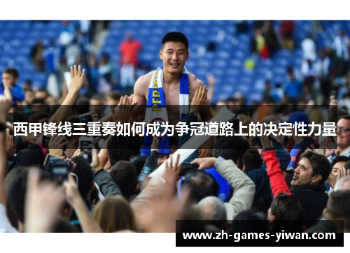 西甲锋线三重奏如何成为争冠道路上的决定性力量 西甲锋线三重奏如何成为争冠道路上的决定性力量
