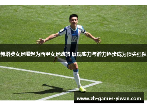 赫塔费女足崛起为西甲女足劲旅 展现实力与潜力逐步成为顶尖强队