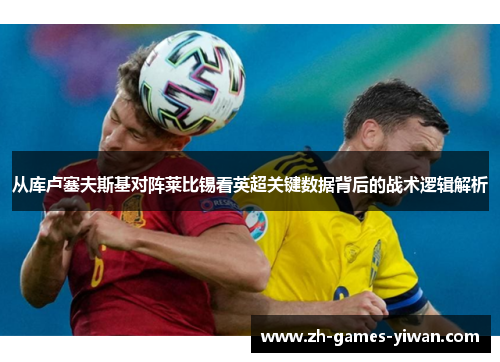 从库卢塞夫斯基对阵莱比锡看英超关键数据背后的战术逻辑解析 从库卢塞夫斯基对阵莱比锡看英超关键数据背后的战术逻辑解析