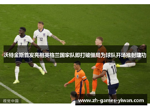 沃特金斯首发亮相英格兰国家队即打破僵局为球队开场推射建功